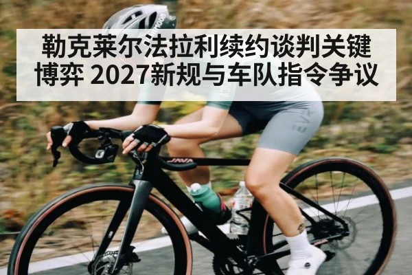 勒克莱尔法拉利续约谈判关键博弈 2027新规与车队指令争议