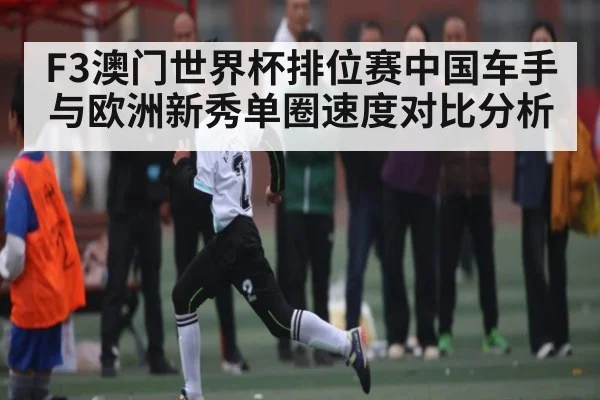 F3澳门世界杯排位赛中国车手与欧洲新秀单圈速度对比分析