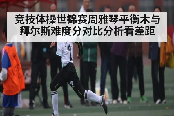 竞技体操世锦赛周雅琴平衡木与拜尔斯难度分对比分析看差距